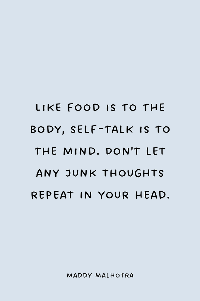 Like food is to the body, self-talk is to the mind. Don't let any junk thoughts repeat in your head.